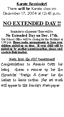 Text Box: Karate Reminder!There will be Karate class on December 17, 2004 at 12:45 p.m. NO EXTENDED DAY !!  Reminder to all parents! There will beNo Extended Day on Dec. 17th.Our School Office will be closing for the Holidays at 1:00 p.m. Please make arrangements to have your children picked-up on time.  If your child will be picked-up by another parent/guardian, please send a note to their teacher.News from the ART Department!Congratulations to Amanda Ortiz for being  chosen a runner up for the Chronicles Design A Cover for the Letters to Santa section. Her art work will appear in this Sundays Newspaper.  